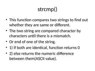 strcmp()
• This function compares two strings to find out
whether they are same or different.
• The two string are compared character by
characters until there is a mismatch.
• Or end of one of the string.
• 1) if both are identical, function returns 0
• 2) else returns the numeric difference
between them(ASCII value).
 