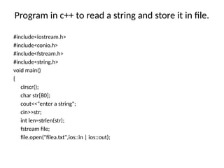 Program in c++ to read a string and store it in file.
#include<iostream.h>
#include<conio.h>
#include<fstream.h>
#include<string.h>
void main()
{
clrscr();
char str[80];
cout<<"enter a string";
cin>>str;
int len=strlen(str);
fstream file;
file.open("filea.txt",ios::in | ios::out);
 