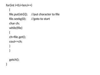 for(int i=0;i<len;i++)
{
file.put(str[i]); //put character to file
file.seekg(0); //goto to start
char ch;
while(file)
{
ch=file.get();
cout<<ch;
}
}
getch();
}
 