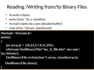 Reading /Writing from/to Binary Files
• To write n bytes:
• write ((char *)& n, sizeof(n));
• To read n bytes (to a pre-allocated buffer):
• read ((char *)&num, sizeof(num))
#include <fstream.h>
main()
{
int array[] = {10,23,3,7,9,11,253};
ofstream OutBinaryFile("my_b_file.bin“, ios::out |
ios::binary);
OutBinaryFile.write((char*) array, sizeof(array));
OutBinaryFile.close();
}
 
