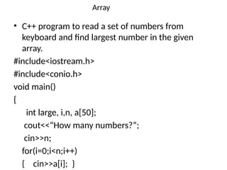 Array
• C++ program to read a set of numbers from
keyboard and find largest number in the given
array.
#include<iostream.h>
#include<conio.h>
void main()
{
int large, i,n, a[50];
cout<<“How many numbers?”;
cin>>n;
for(i=0;i<n;i++)
{ cin>>a[i]; }
 