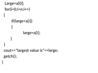 Large=a[0];
for(i=0;i<n;i++)
{
if(large<a[i])
{
large=a[i];
}
}
cout<<“largest value is”<<large;
getch();
}
 