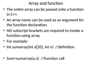 Array and function
• The entire array can be passed onto a function
in C++.
• An array name can be used as an argument for
the function declaration.
• NO subscript brackets are required to invoke a
function using array.
• For example:
• Int sumarray(int a[20], int n) //definition
• Sum=sumarray(a,n) //function call
 