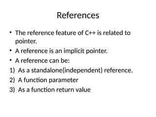 References
• The reference feature of C++ is related to
pointer.
• A reference is an implicit pointer.
• A reference can be:
1) As a standalone(independent) reference.
2) A function parameter
3) As a function return value
 