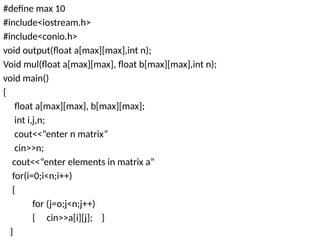 #define max 10
#include<iostream.h>
#include<conio.h>
void output(float a[max][max],int n);
Void mul(float a[max][max], float b[max][max],int n);
void main()
{
float a[max][max], b[max][max];
int i,j,n;
cout<<“enter n matrix”
cin>>n;
cout<<“enter elements in matrix a”
for(i=0;i<n;i++)
{
for (j=o;j<n;j++)
{ cin>>a[i][j]; }
}
 
