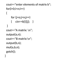 cout<<“enter elements of matrix b”;
for(i=0;i<n;i++)
{
for (j=o;j<n;j++)
{ cin>>b[i][j]; }
}
cout<<“A matrix: n”;
output(a,n);
cout<<“B matrix:n”;
output(b,n);
mul(a,b,n);
getch();
}
 