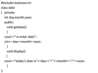 #include<iostream.h>
class date
{ private:
int day,month,year;
public:
void getdata()
{
cout<<“n enter date”;
cin>> day>>month>>year;
}
void display()
{
cout<<“today’s date is”<<day<<“/”<<month<<“/”<<year;
}
};
 