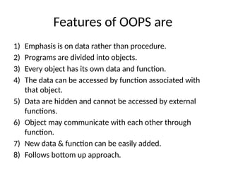Features of OOPS are
1) Emphasis is on data rather than procedure.
2) Programs are divided into objects.
3) Every object has its own data and function.
4) The data can be accessed by function associated with
that object.
5) Data are hidden and cannot be accessed by external
functions.
6) Object may communicate with each other through
function.
7) New data & function can be easily added.
8) Follows bottom up approach.
 