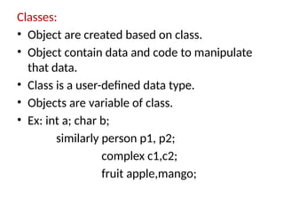 Classes:
• Object are created based on class.
• Object contain data and code to manipulate
that data.
• Class is a user-defined data type.
• Objects are variable of class.
• Ex: int a; char b;
similarly person p1, p2;
complex c1,c2;
fruit apple,mango;
 