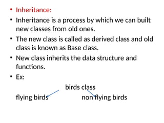 • Inheritance:
• Inheritance is a process by which we can built
new classes from old ones.
• The new class is called as derived class and old
class is known as Base class.
• New class inherits the data structure and
functions.
• Ex:
birds class
flying birds non flying birds
 