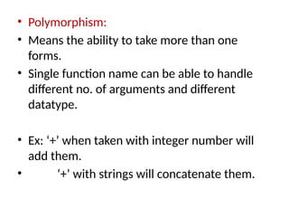 • Polymorphism:
• Means the ability to take more than one
forms.
• Single function name can be able to handle
different no. of arguments and different
datatype.
• Ex: ‘+’ when taken with integer number will
add them.
• ‘+’ with strings will concatenate them.
 