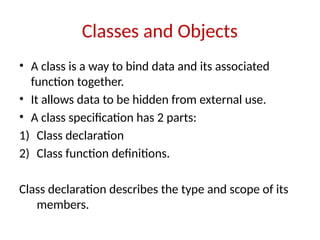 Classes and Objects
• A class is a way to bind data and its associated
function together.
• It allows data to be hidden from external use.
• A class specification has 2 parts:
1) Class declaration
2) Class function definitions.
Class declaration describes the type and scope of its
members.
 