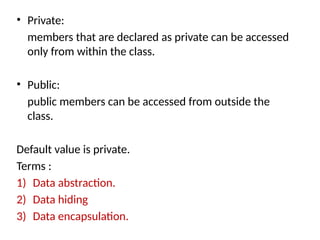 • Private:
members that are declared as private can be accessed
only from within the class.
• Public:
public members can be accessed from outside the
class.
Default value is private.
Terms :
1) Data abstraction.
2) Data hiding
3) Data encapsulation.
 
