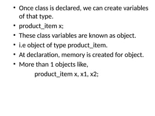 • Once class is declared, we can create variables
of that type.
• product_item x;
• These class variables are known as object.
• i.e object of type product_item.
• At declaration, memory is created for object.
• More than 1 objects like,
product_item x, x1, x2;
 
