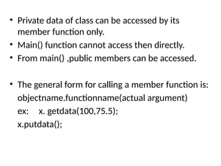 • Private data of class can be accessed by its
member function only.
• Main() function cannot access then directly.
• From main() ,public members can be accessed.
• The general form for calling a member function is:
objectname.functionname(actual argument)
ex: x. getdata(100,75.5);
x.putdata();
 
