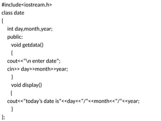#include<iostream.h>
class date
{
int day,month,year;
public:
void getdata()
{
cout<<“n enter date”;
cin>> day>>month>>year;
}
void display()
{
cout<<“today’s date is”<<day<<“/”<<month<<“/”<<year;
}
};
 