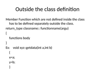 Outside the class definition
Member Function which are not defined inside the class
has to be defined separately outside the class.
return_type classname:: functionname(argu)
{
functions body
}
Ex: void xyz::getdata(int a,int b)
{
x=a;
y=b;
}
 