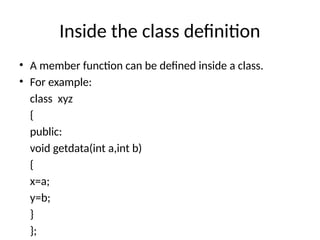 Inside the class definition
• A member function can be defined inside a class.
• For example:
class xyz
{
public:
void getdata(int a,int b)
{
x=a;
y=b;
}
};
 