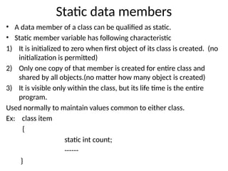 Static data members
• A data member of a class can be qualified as static.
• Static member variable has following characteristic
1) It is initialized to zero when first object of its class is created. (no
initialization is permitted)
2) Only one copy of that member is created for entire class and
shared by all objects.(no matter how many object is created)
3) It is visible only within the class, but its life time is the entire
program.
Used normally to maintain values common to either class.
Ex: class item
{
static int count;
------
}
 