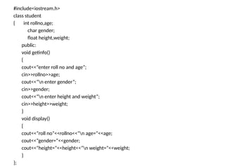 #include<iostream.h>
class student
{ int rollno,age;
char gender;
float height,weight;
public:
void getinfo()
{
cout<<“enter roll no and age”;
cin>>rollno>>age;
cout<<“n enter gender”;
cin>>gender;
cout<<“n enter height and weight”;
cin>>height>>weight;
}
void display()
{
cout<<“roll no”<<rollno<<“n age=“<<age;
cout<<“gender=“<<gender;
cout<<“height=“<<height<<“n weight=“<<weight;
}
};
 