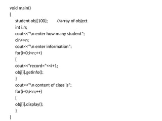 void main()
{
student obj[100]; //array of object
int i,n;
cout<<“n enter how many student”;
cin>>n;
cout<<“n enter information”;
for(i=0;i<n;++)
{
cout<<“record=“<<i+1;
obj[i].getinfo();
}
cout<<“n content of class is”;
for(i=0;i<n;++)
{
obj[i].display();
}
}
 