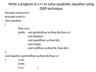 Write a program in c++ to solve quadratic equation using
OOP technique
#include<iostream.h>
#include<math.h>
class equation
{
float a,b,c;
public: void getinfo(float aa,float bb,float cc);
void display();
void equal(float aa,float bb);
void imag();
void real(float aa,float bb, float det);
};
void equation::getinfo(float aa,float bb,float cc)
{ a=aa;
b=bb;
c=cc; }
 