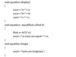 void equation::display()
{
cout<<“a=“<<a;
cout<<“b=“<<b;
cout<<“c=“<<c;
}
void equation:: equal(float a,float b)
{
float x=-b/(2*a);
cout<<“n roots are equal=“<<x;
}
void equation::imag()
{
cout<<“roots are imaginary”;
}
 