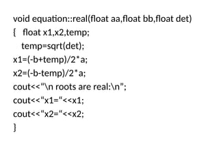 void equation::real(float aa,float bb,float det)
{ float x1,x2,temp;
temp=sqrt(det);
x1=(-b+temp)/2*a;
x2=(-b-temp)/2*a;
cout<<“n roots are real:n”;
cout<<“x1=“<<x1;
cout<<“x2=“<<x2;
}
 