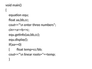 void main()
{
equation equ;
float aa,bb,cc;
cout<<“n enter three numbers”;
cin>>a>>b>>c;
equ.getinfo(aa,bb,cc);
equ.display();
if(aa==0)
{ float temp=cc/bb;
cout<<“n linear roots=“<<temp;
}
 