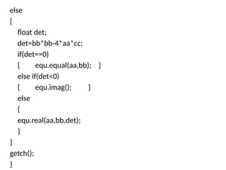 else
{
float det;
det=bb*bb-4*aa*cc;
if(det==0)
{ equ.equal(aa,bb); }
else if(det<0)
{ equ.imag(); }
else
{
equ.real(aa,bb,det);
}
}
getch();
}
 