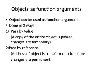 Objects as function arguments
• Object can be used as function arguments.
• Done in 2 ways:
1) Pass by Value
(A copy of the entire object is passed.
changes are temporary)
2)Pass by reference.
(Address of object is transferred to functions.
changes are permanent)
 