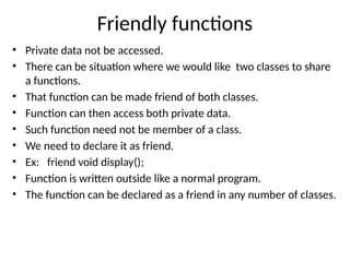 Friendly functions
• Private data not be accessed.
• There can be situation where we would like two classes to share
a functions.
• That function can be made friend of both classes.
• Function can then access both private data.
• Such function need not be member of a class.
• We need to declare it as friend.
• Ex: friend void display();
• Function is written outside like a normal program.
• The function can be declared as a friend in any number of classes.
 