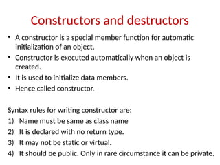 Constructors and destructors
• A constructor is a special member function for automatic
initialization of an object.
• Constructor is executed automatically when an object is
created.
• It is used to initialize data members.
• Hence called constructor.
Syntax rules for writing constructor are:
1) Name must be same as class name
2) It is declared with no return type.
3) It may not be static or virtual.
4) It should be public. Only in rare circumstance it can be private.
 