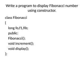 Write a program to display Fibonacci number
using constructor.
class Fibonacci
{
long fo,f1,fib;
public:
Fibonacci();
void increment();
void display();
};
 