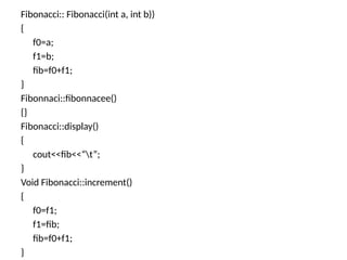 Fibonacci:: Fibonacci(int a, int b))
{
f0=a;
f1=b;
fib=f0+f1;
}
Fibonnaci::fibonnacee()
{}
Fibonacci::display()
{
cout<<fib<<“t”;
}
Void Fibonacci::increment()
{
f0=f1;
f1=fib;
fib=f0+f1;
}
 