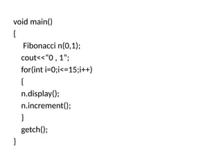 void main()
{
Fibonacci n(0,1);
cout<<“0 , 1“;
for(int i=0;i<=15;i++)
{
n.display();
n.increment();
}
getch();
}
 