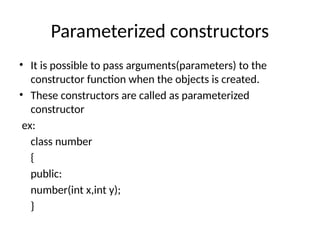 Parameterized constructors
• It is possible to pass arguments(parameters) to the
constructor function when the objects is created.
• These constructors are called as parameterized
constructor
ex:
class number
{
public:
number(int x,int y);
}
 