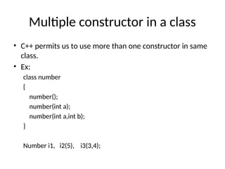 Multiple constructor in a class
• C++ permits us to use more than one constructor in same
class.
• Ex:
class number
{
number();
number(int a);
number(int a,int b);
}
Number i1, i2(5), i3(3,4);
 