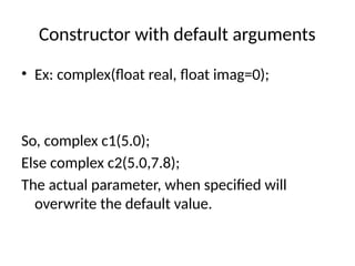 Constructor with default arguments
• Ex: complex(float real, float imag=0);
So, complex c1(5.0);
Else complex c2(5.0,7.8);
The actual parameter, when specified will
overwrite the default value.
 
