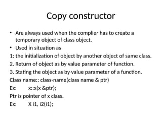 Copy constructor
• Are always used when the complier has to create a
temporary object of class object.
• Used in situation as
1: the initialization of object by another object of same class.
2. Return of object as by value parameter of function.
3. Stating the object as by value parameter of a function.
Class name:: class-name(class name & ptr)
Ex: x::x(x &ptr);
Ptr is pointer of x class.
Ex: X i1, i2(i1);
 