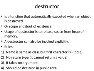destructor
• Is a function that automatically executed when an object
is destroyed.
• Or scope ends(out of existence)
• Usage of destructor is to release space from heap of
memory.
• A destructor can also be invoked explicitly.
• Rules:
1) Name is same as class but first character is ~(tidle)
2) No return type.(it cannot return a value)
3) It takes no argument.
4) Should be declared in public area.
 