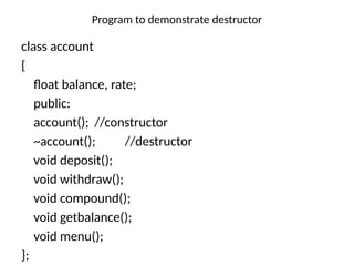 Program to demonstrate destructor
class account
{
float balance, rate;
public:
account(); //constructor
~account(); //destructor
void deposit();
void withdraw();
void compound();
void getbalance();
void menu();
};
 