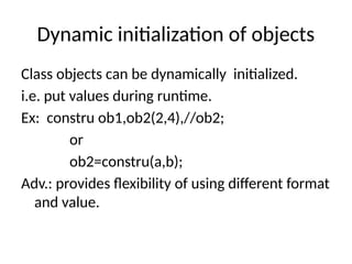Dynamic initialization of objects
Class objects can be dynamically initialized.
i.e. put values during runtime.
Ex: constru ob1,ob2(2,4),//ob2;
or
ob2=constru(a,b);
Adv.: provides flexibility of using different format
and value.
 
