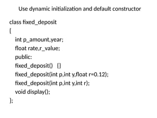 Use dynamic initialization and default constructor
class fixed_deposit
{
int p_amount,year;
float rate,r_value;
public:
fixed_deposit() {}
fixed_deposit(int p,int y,float r=0.12);
fixed_deposit(int p,int y,int r);
void display();
};
 