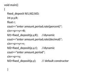 void main()
{
fixed_deposit fd1,fd2,fd3;
int p,y,R;
float r;
cout<<“enter amount,period,rate(percent)”;
cin>>p>>y>>R;
fd1=fixed_deposit(p,y,R); //dynamic
cout<<“enter amount,period,rate(decimal)”;
cin>>p>>y>>r;
fd2=fixed_deposit(p,y,r); //dynamic
cout<<“enter amount,period”;
cin>>p>>y;
fd3=fixed_deposit(p,y); // default constructor
}
 