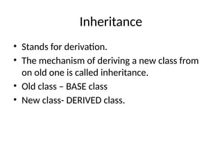 Inheritance
• Stands for derivation.
• The mechanism of deriving a new class from
on old one is called inheritance.
• Old class – BASE class
• New class- DERIVED class.
 