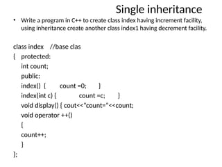 Single inheritance
• Write a program in C++ to create class index having increment facility,
using inheritance create another class index1 having decrement facility.
class index //base clas
{ protected:
int count;
public:
index() { count =0; }
index(int c) { count =c; }
void display() { cout<<“count=“<<count;
void operator ++()
{
count++;
}
};
 
