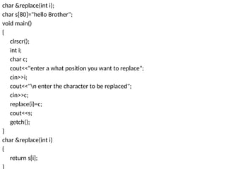 char &replace(int i);
char s[80]="hello Brother";
void main()
{
clrscr();
int i;
char c;
cout<<"enter a what position you want to replace";
cin>>i;
cout<<"n enter the character to be replaced";
cin>>c;
replace(i)=c;
cout<<s;
getch();
}
char &replace(int i)
{
return s[i];
}
 