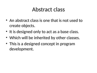 Abstract class
• An abstract class is one that is not used to
create objects.
• It is designed only to act as a base class.
• Which will be inherited by other classes.
• This is a designed concept in program
development.
 