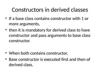 Constructors in derived classes
• If a base class contains constructor with 1 or
more arguments,
• then it is mandatory for derived class to have
constructor and pass arguments to base class
constructor.
• When both contains constructor,
• Base constructor is executed first and then of
derived class.
 